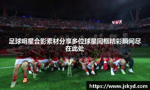 足球明星合影素材分享多位球星同框精彩瞬间尽在此处